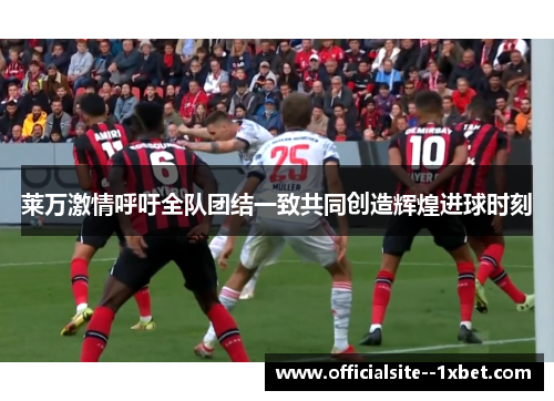 莱万激情呼吁全队团结一致共同创造辉煌进球时刻