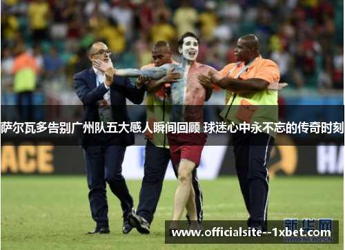 萨尔瓦多告别广州队五大感人瞬间回顾 球迷心中永不忘的传奇时刻