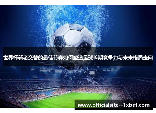 世界杯新老交替的最佳节奏如何塑造足球长期竞争力与未来格局走向