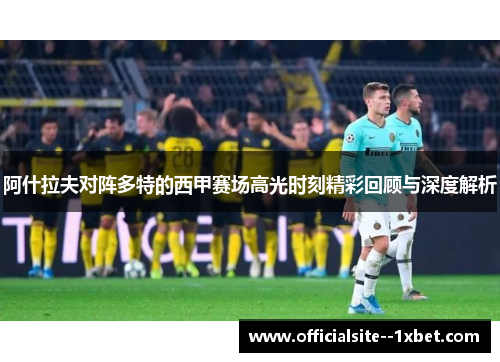 阿什拉夫对阵多特的西甲赛场高光时刻精彩回顾与深度解析