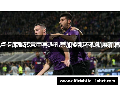 卢卡库辗转意甲再遇孔蒂加盟那不勒斯展新篇